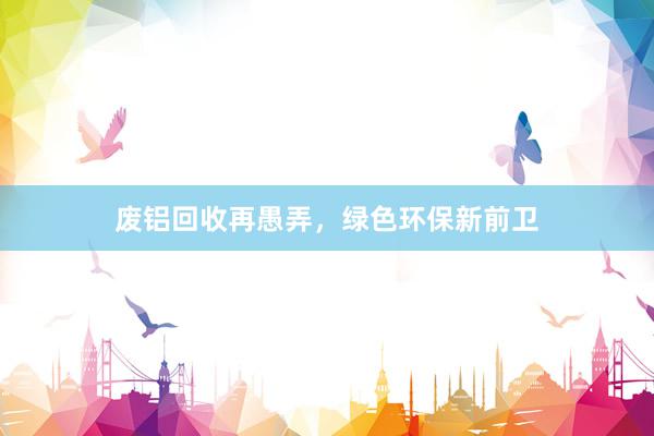废铝回收再愚弄，绿色环保新前卫